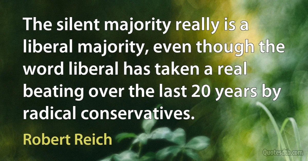 The silent majority really is a liberal majority, even though the word liberal has taken a real beating over the last 20 years by radical conservatives. (Robert Reich)