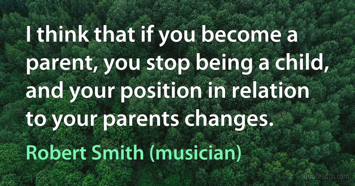 I think that if you become a parent, you stop being a child, and your position in relation to your parents changes. (Robert Smith (musician))