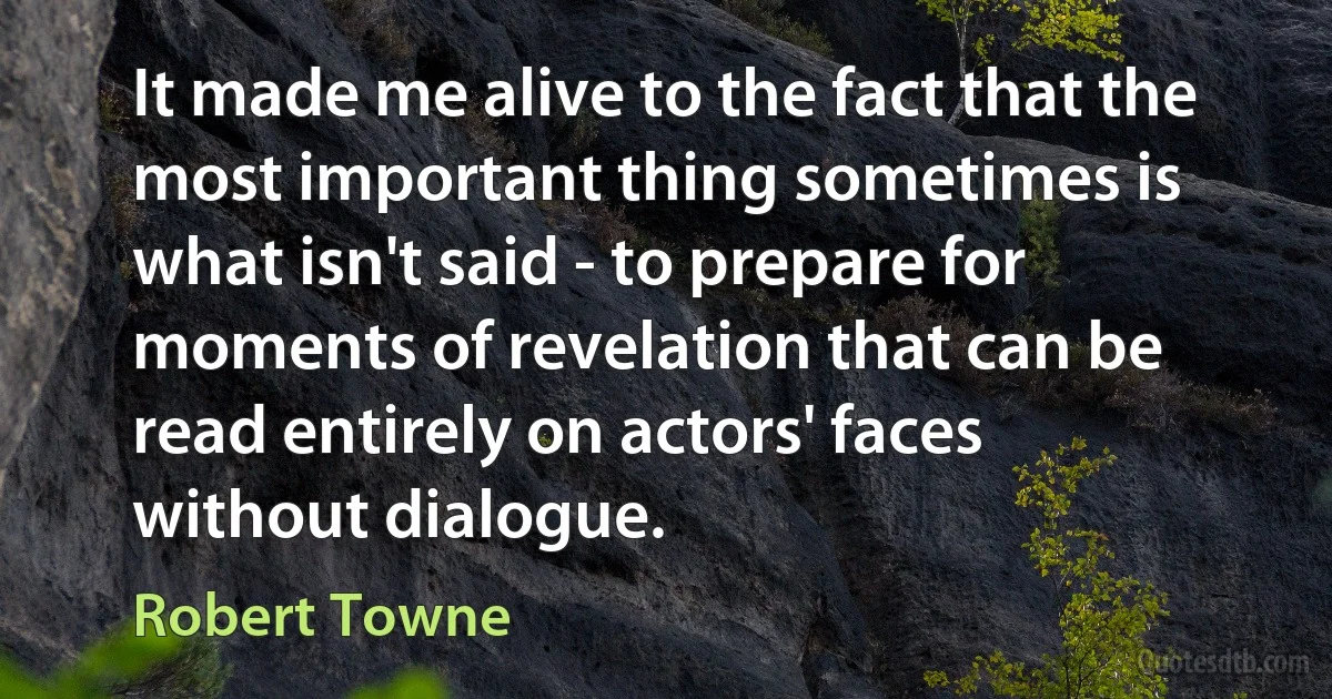 It made me alive to the fact that the most important thing sometimes is what isn't said - to prepare for moments of revelation that can be read entirely on actors' faces without dialogue. (Robert Towne)