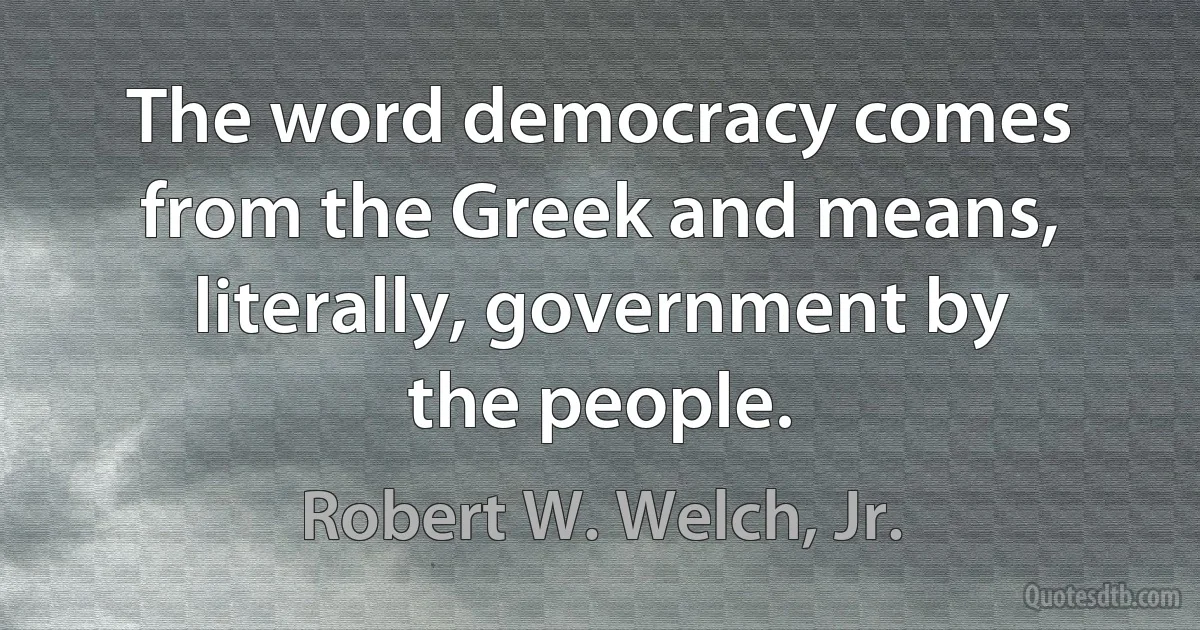 The word democracy comes from the Greek and means, literally, government by the people. (Robert W. Welch, Jr.)