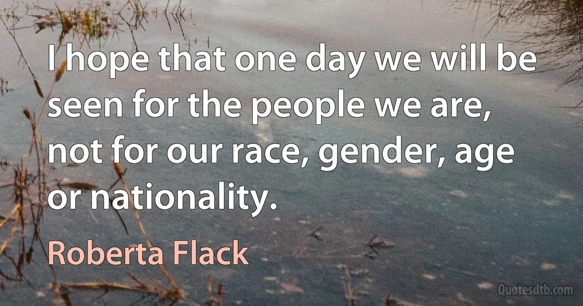 I hope that one day we will be seen for the people we are, not for our race, gender, age or nationality. (Roberta Flack)