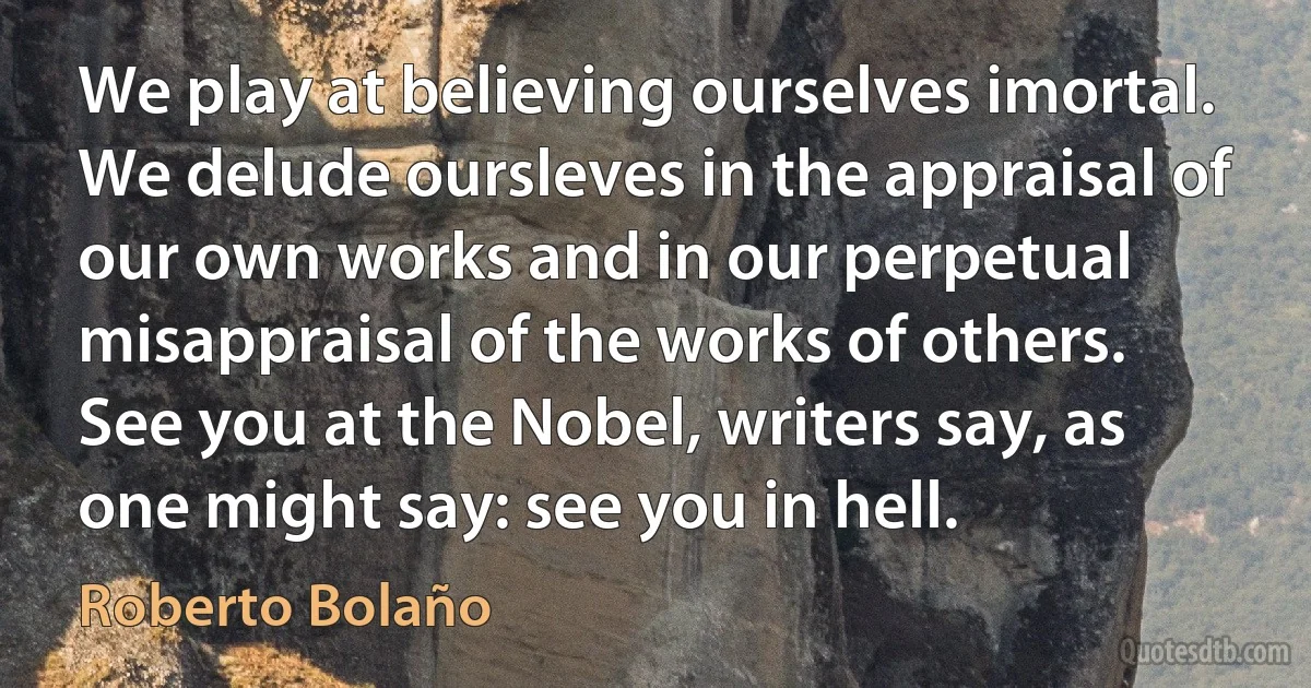 We play at believing ourselves imortal. We delude oursleves in the appraisal of our own works and in our perpetual misappraisal of the works of others. See you at the Nobel, writers say, as one might say: see you in hell. (Roberto Bolaño)