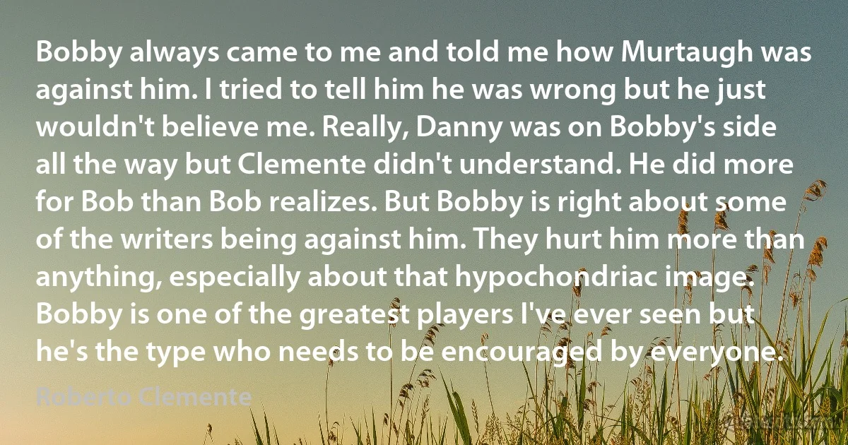 Bobby always came to me and told me how Murtaugh was against him. I tried to tell him he was wrong but he just wouldn't believe me. Really, Danny was on Bobby's side all the way but Clemente didn't understand. He did more for Bob than Bob realizes. But Bobby is right about some of the writers being against him. They hurt him more than anything, especially about that hypochondriac image. Bobby is one of the greatest players I've ever seen but he's the type who needs to be encouraged by everyone. (Roberto Clemente)