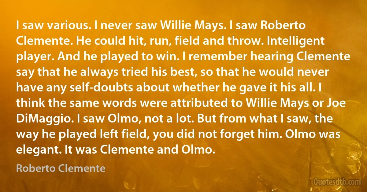 I saw various. I never saw Willie Mays. I saw Roberto Clemente. He could hit, run, field and throw. Intelligent player. And he played to win. I remember hearing Clemente say that he always tried his best, so that he would never have any self-doubts about whether he gave it his all. I think the same words were attributed to Willie Mays or Joe DiMaggio. I saw Olmo, not a lot. But from what I saw, the way he played left field, you did not forget him. Olmo was elegant. It was Clemente and Olmo. (Roberto Clemente)