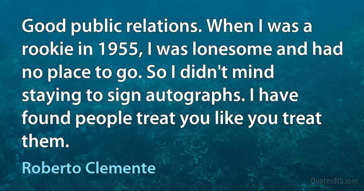 Good public relations. When I was a rookie in 1955, I was lonesome and had no place to go. So I didn't mind staying to sign autographs. I have found people treat you like you treat them. (Roberto Clemente)