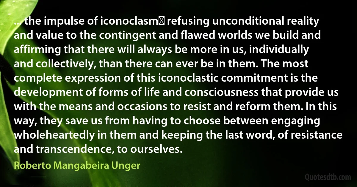 ... the impulse of iconoclasmː refusing unconditional reality and value to the contingent and flawed worlds we build and affirming that there will always be more in us, individually and collectively, than there can ever be in them. The most complete expression of this iconoclastic commitment is the development of forms of life and consciousness that provide us with the means and occasions to resist and reform them. In this way, they save us from having to choose between engaging wholeheartedly in them and keeping the last word, of resistance and transcendence, to ourselves. (Roberto Mangabeira Unger)