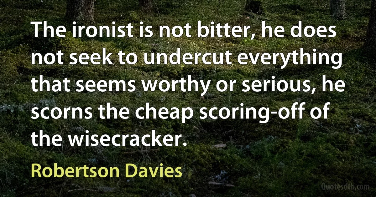 The ironist is not bitter, he does not seek to undercut everything that seems worthy or serious, he scorns the cheap scoring-off of the wisecracker. (Robertson Davies)