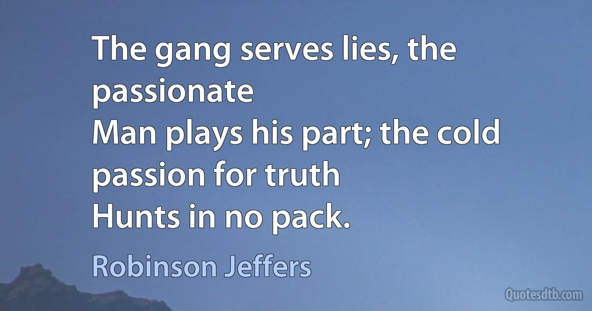 The gang serves lies, the passionate
Man plays his part; the cold passion for truth
Hunts in no pack. (Robinson Jeffers)