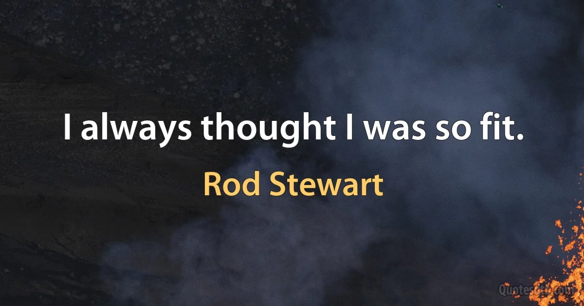 I always thought I was so fit. (Rod Stewart)