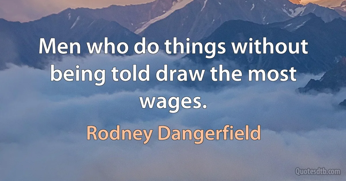 Men who do things without being told draw the most wages. (Rodney Dangerfield)