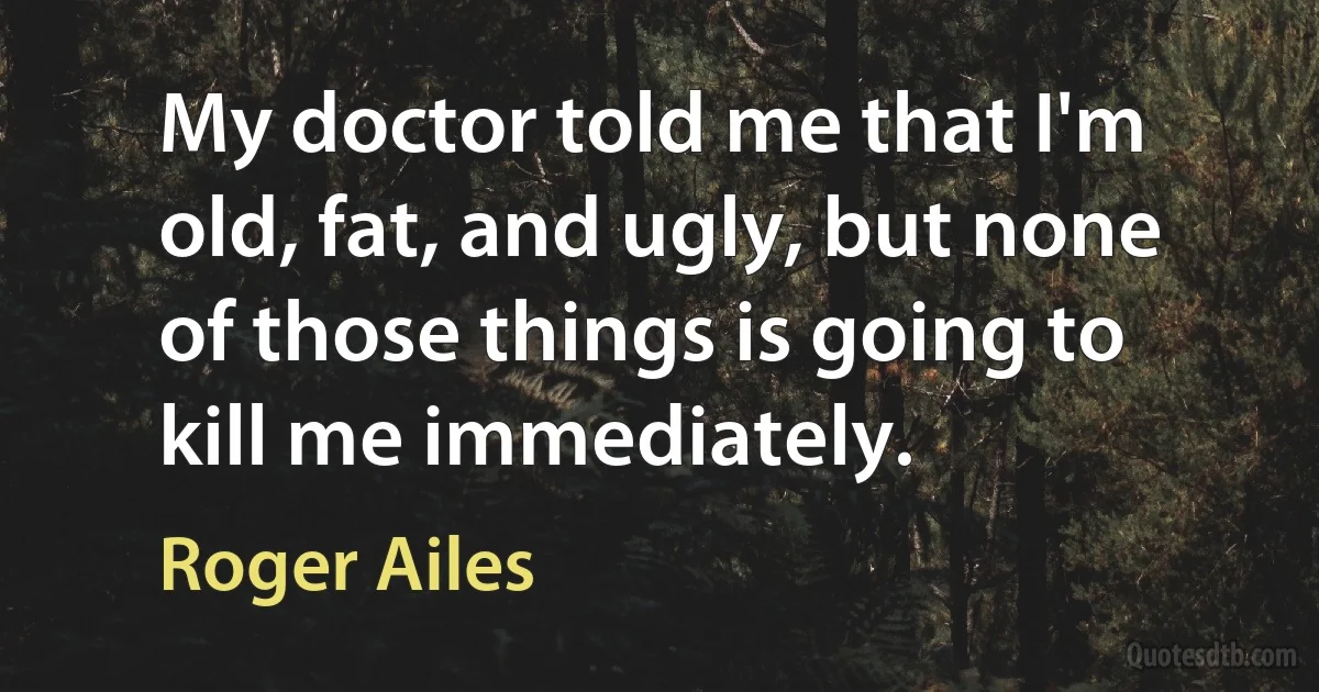 My doctor told me that I'm old, fat, and ugly, but none of those things is going to kill me immediately. (Roger Ailes)