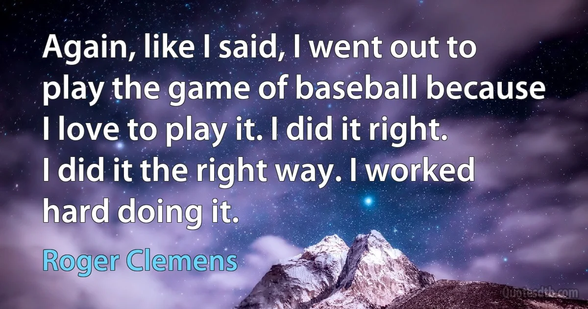 Again, like I said, I went out to play the game of baseball because I love to play it. I did it right. I did it the right way. I worked hard doing it. (Roger Clemens)