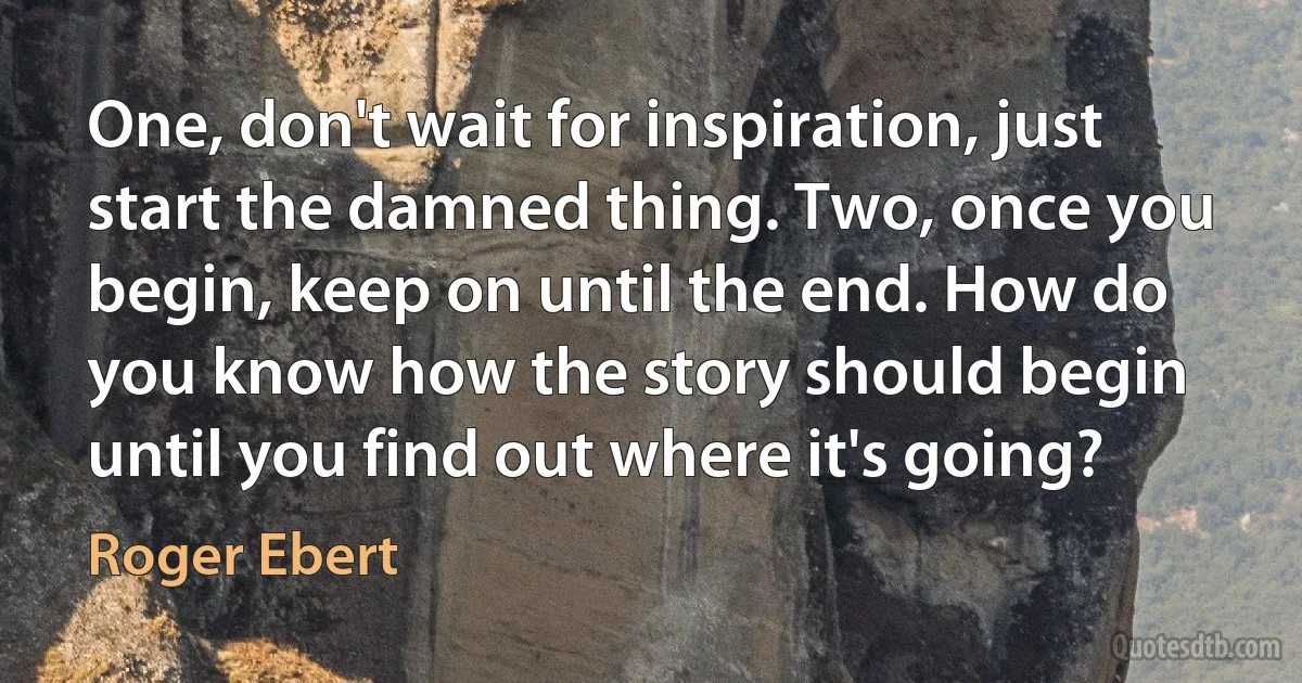 One, don't wait for inspiration, just start the damned thing. Two, once you begin, keep on until the end. How do you know how the story should begin until you find out where it's going? (Roger Ebert)