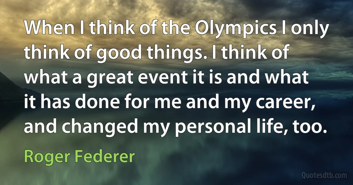 When I think of the Olympics I only think of good things. I think of what a great event it is and what it has done for me and my career, and changed my personal life, too. (Roger Federer)