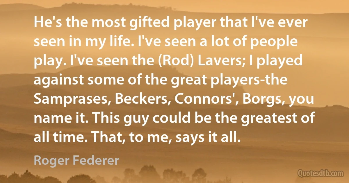 He's the most gifted player that I've ever seen in my life. I've seen a lot of people play. I've seen the (Rod) Lavers; I played against some of the great players-the Samprases, Beckers, Connors', Borgs, you name it. This guy could be the greatest of all time. That, to me, says it all. (Roger Federer)