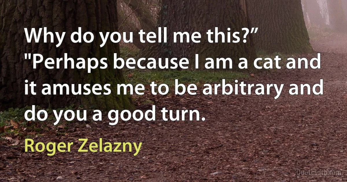 Why do you tell me this?”
"Perhaps because I am a cat and it amuses me to be arbitrary and do you a good turn. (Roger Zelazny)