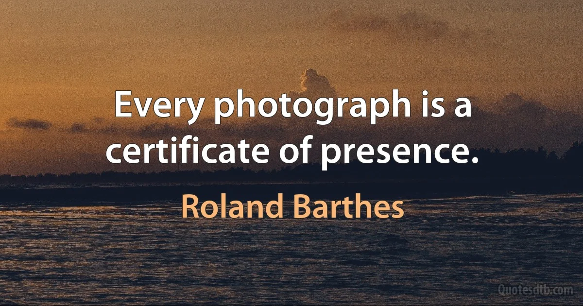 Every photograph is a certificate of presence. (Roland Barthes)