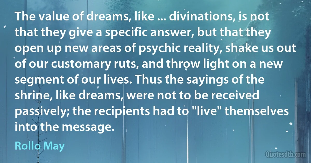 The value of dreams, like ... divinations, is not that they give a specific answer, but that they open up new areas of psychic reality, shake us out of our customary ruts, and throw light on a new segment of our lives. Thus the sayings of the shrine, like dreams, were not to be received passively; the recipients had to "live" themselves into the message. (Rollo May)