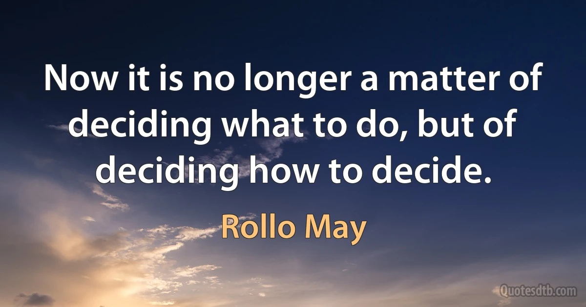 Now it is no longer a matter of deciding what to do, but of deciding how to decide. (Rollo May)