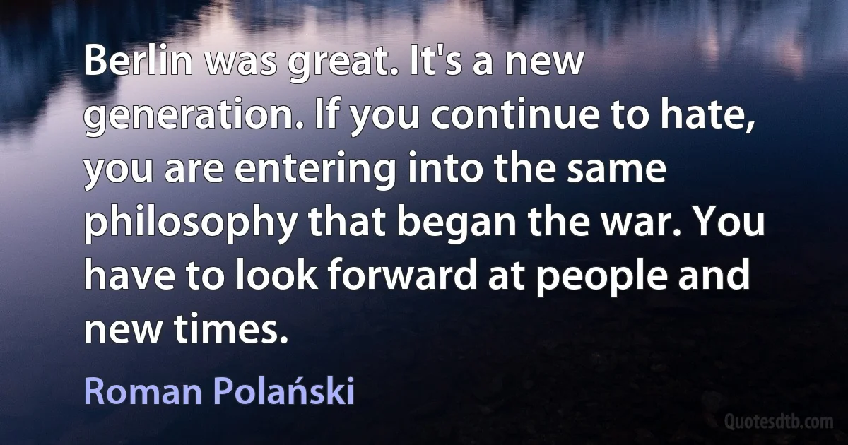 Berlin was great. It's a new generation. If you continue to hate, you are entering into the same philosophy that began the war. You have to look forward at people and new times. (Roman Polański)