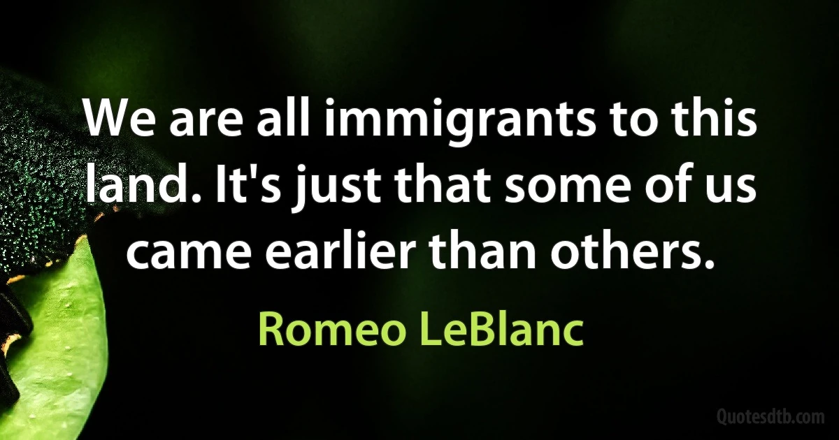 We are all immigrants to this land. It's just that some of us came earlier than others. (Romeo LeBlanc)