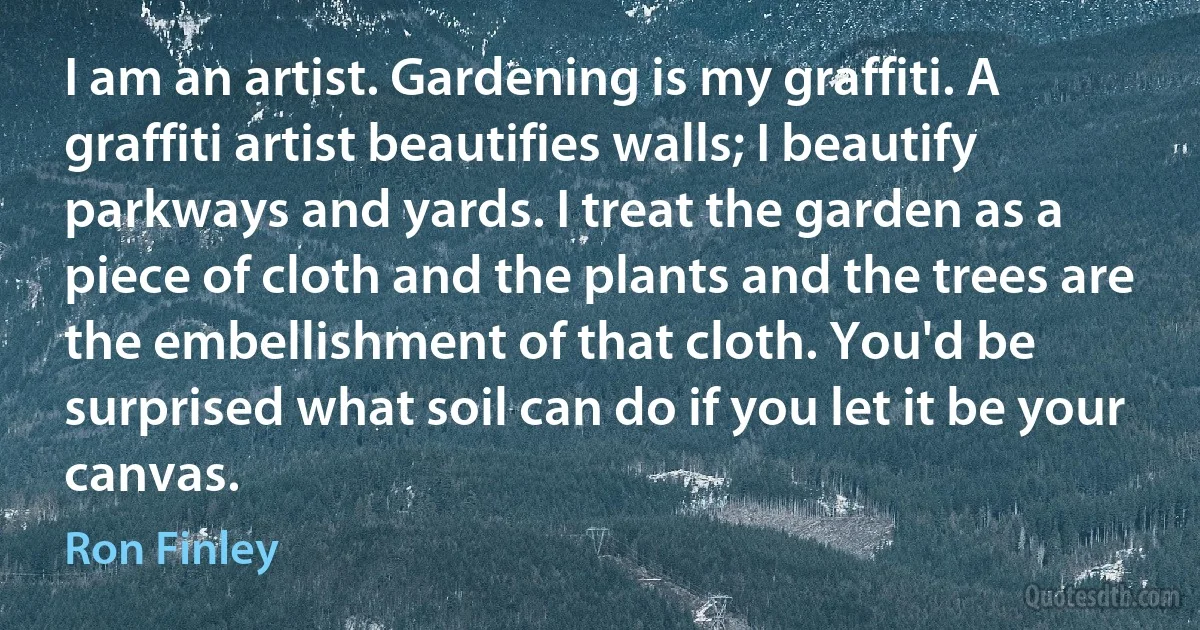 I am an artist. Gardening is my graffiti. A graffiti artist beautifies walls; I beautify parkways and yards. I treat the garden as a piece of cloth and the plants and the trees are the embellishment of that cloth. You'd be surprised what soil can do if you let it be your canvas. (Ron Finley)