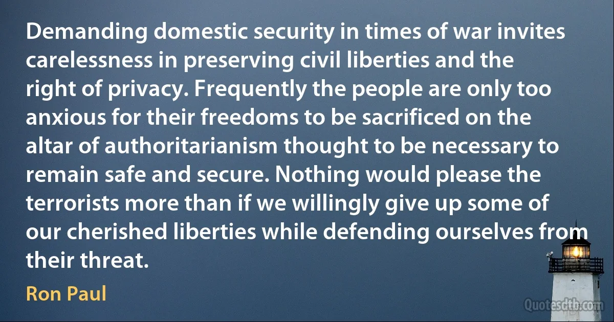 Demanding domestic security in times of war invites carelessness in preserving civil liberties and the right of privacy. Frequently the people are only too anxious for their freedoms to be sacrificed on the altar of authoritarianism thought to be necessary to remain safe and secure. Nothing would please the terrorists more than if we willingly give up some of our cherished liberties while defending ourselves from their threat. (Ron Paul)