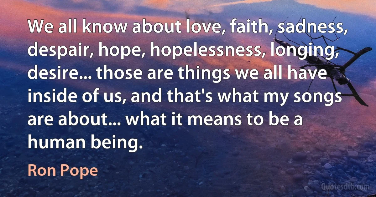 We all know about love, faith, sadness, despair, hope, hopelessness, longing, desire... those are things we all have inside of us, and that's what my songs are about... what it means to be a human being. (Ron Pope)