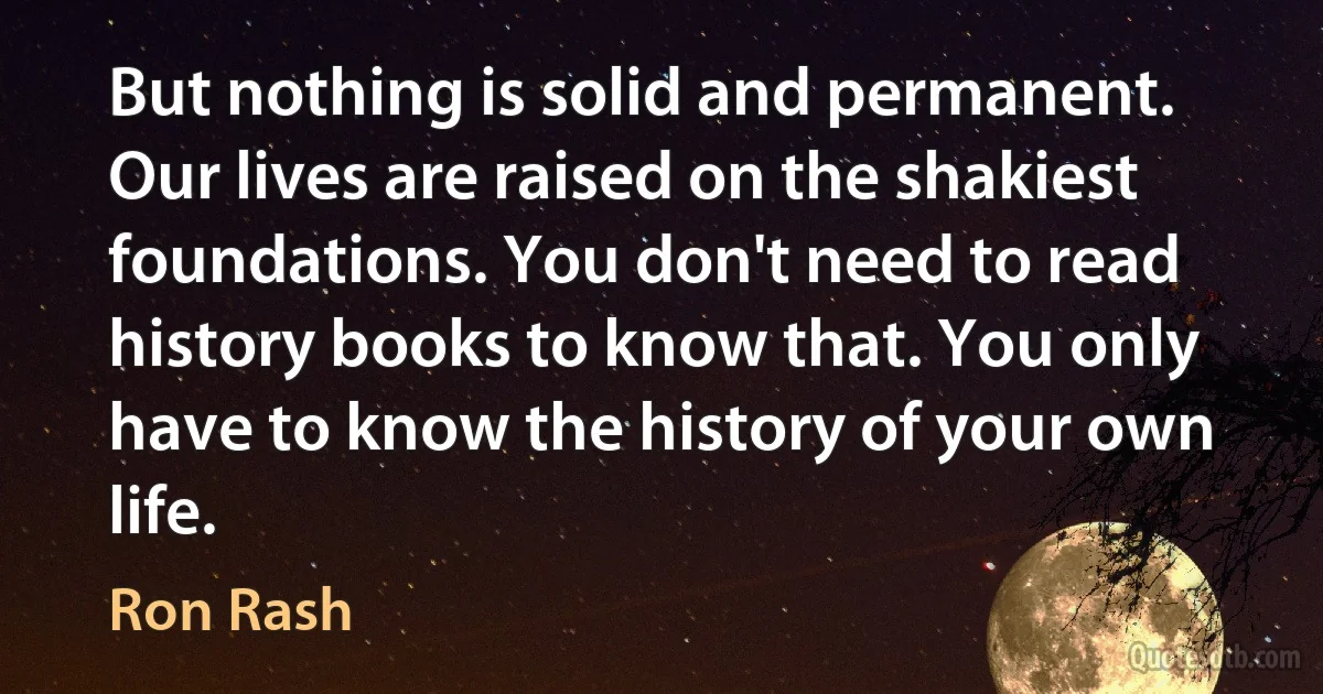 But nothing is solid and permanent. Our lives are raised on the shakiest foundations. You don't need to read history books to know that. You only have to know the history of your own life. (Ron Rash)