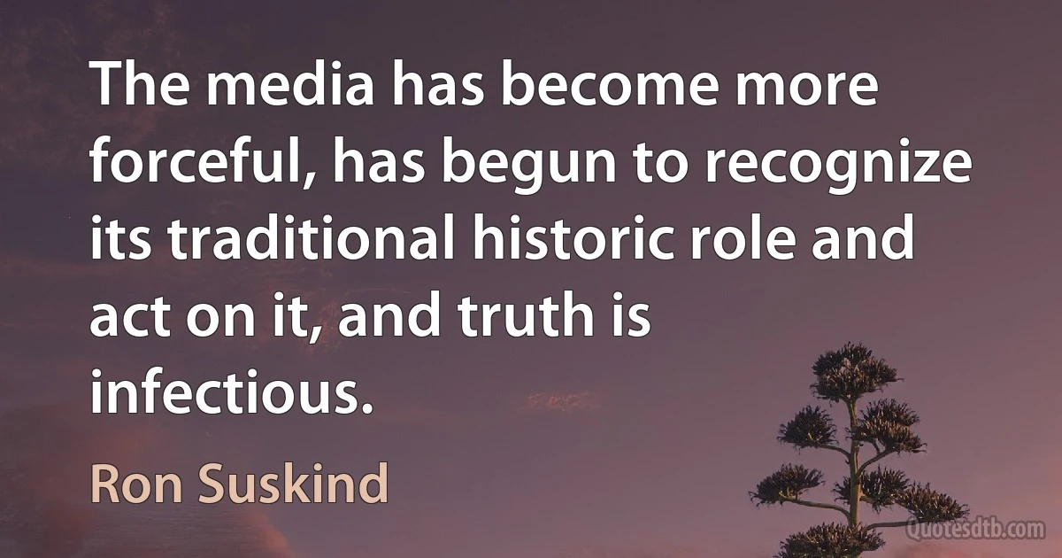 The media has become more forceful, has begun to recognize its traditional historic role and act on it, and truth is infectious. (Ron Suskind)