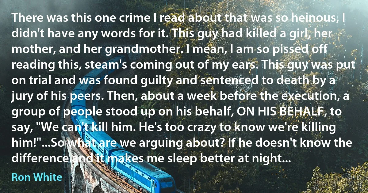 There was this one crime I read about that was so heinous, I didn't have any words for it. This guy had killed a girl, her mother, and her grandmother. I mean, I am so pissed off reading this, steam's coming out of my ears. This guy was put on trial and was found guilty and sentenced to death by a jury of his peers. Then, about a week before the execution, a group of people stood up on his behalf, ON HIS BEHALF, to say, "We can't kill him. He's too crazy to know we're killing him!"...So what are we arguing about? If he doesn't know the difference and it makes me sleep better at night... (Ron White)