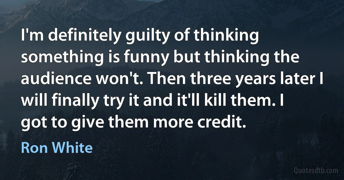 I'm definitely guilty of thinking something is funny but thinking the audience won't. Then three years later I will finally try it and it'll kill them. I got to give them more credit. (Ron White)