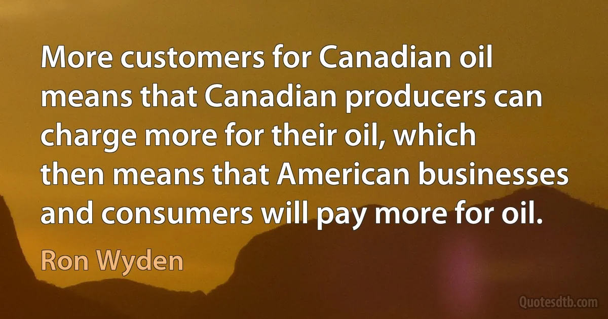 More customers for Canadian oil means that Canadian producers can charge more for their oil, which then means that American businesses and consumers will pay more for oil. (Ron Wyden)