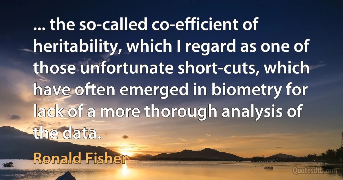 ... the so-called co-efficient of heritability, which I regard as one of those unfortunate short-cuts, which have often emerged in biometry for lack of a more thorough analysis of the data. (Ronald Fisher)