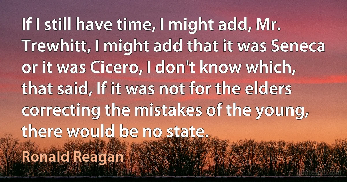 If I still have time, I might add, Mr. Trewhitt, I might add that it was Seneca or it was Cicero, I don't know which, that said, If it was not for the elders correcting the mistakes of the young, there would be no state. (Ronald Reagan)