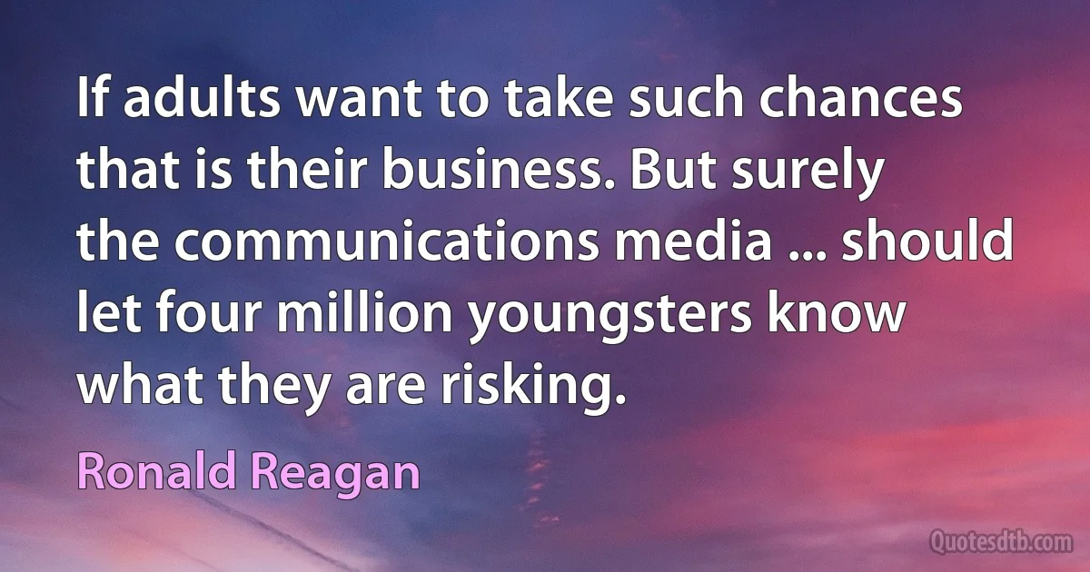 If adults want to take such chances that is their business. But surely the communications media ... should let four million youngsters know what they are risking. (Ronald Reagan)