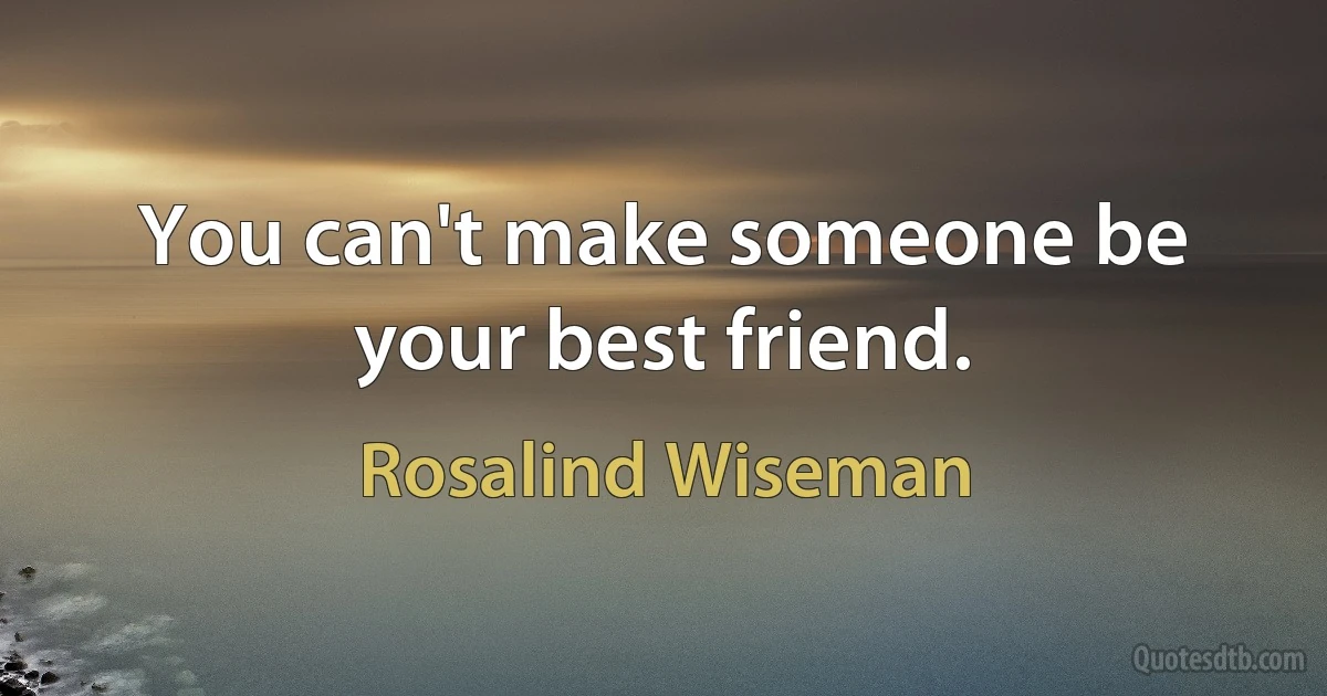 You can't make someone be your best friend. (Rosalind Wiseman)