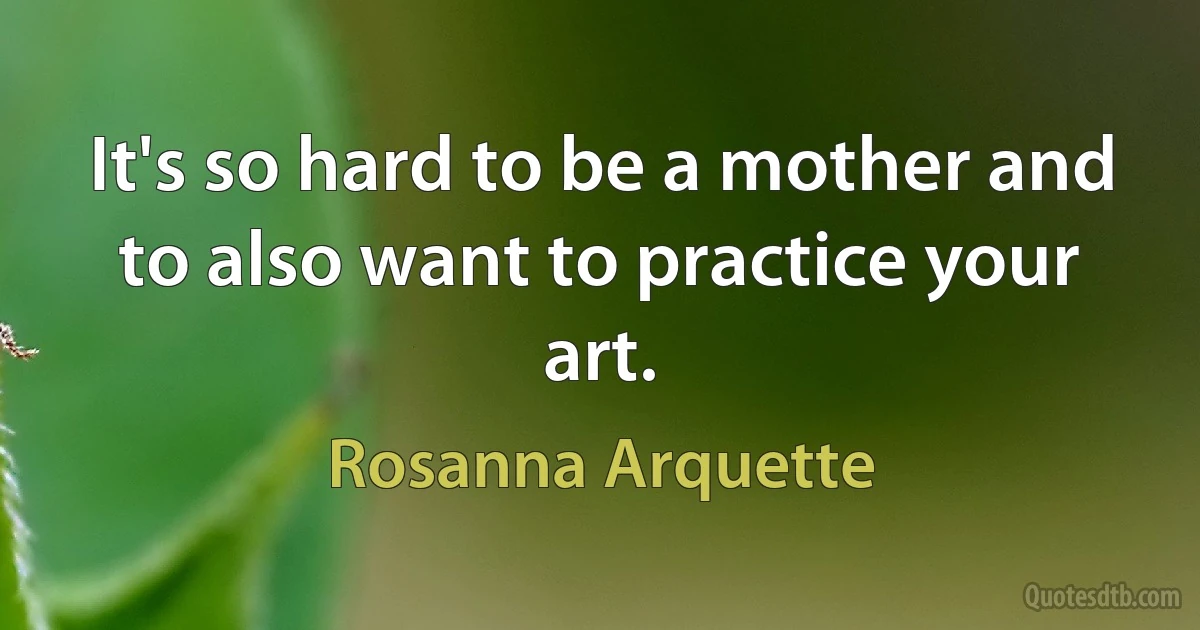 It's so hard to be a mother and to also want to practice your art. (Rosanna Arquette)