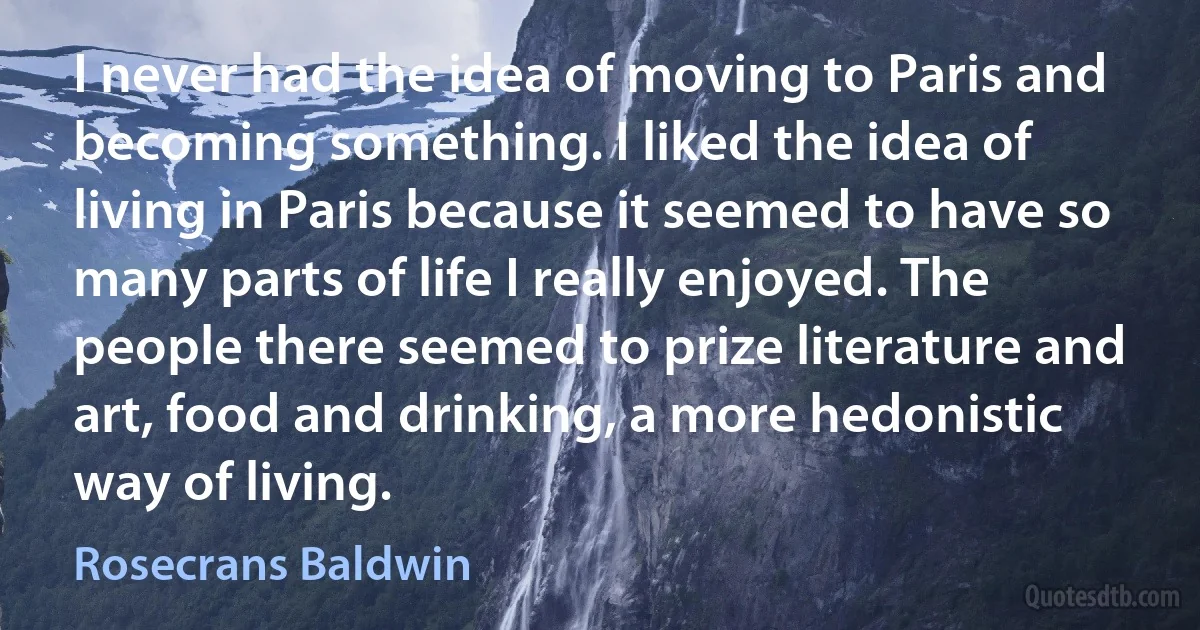 I never had the idea of moving to Paris and becoming something. I liked the idea of living in Paris because it seemed to have so many parts of life I really enjoyed. The people there seemed to prize literature and art, food and drinking, a more hedonistic way of living. (Rosecrans Baldwin)