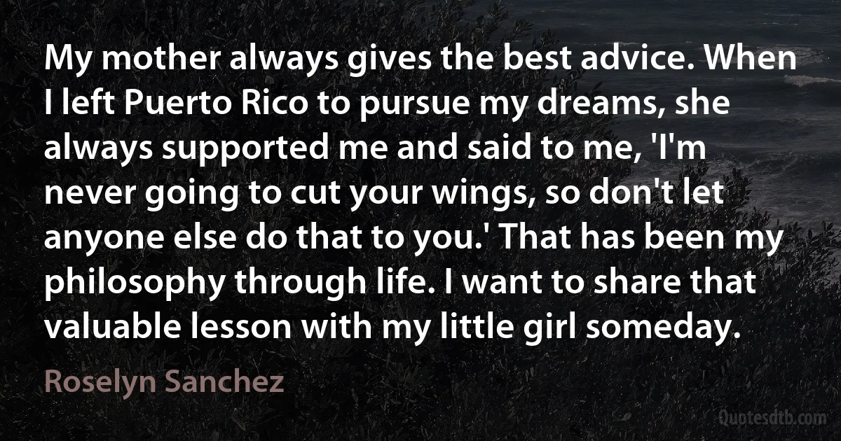 My mother always gives the best advice. When I left Puerto Rico to pursue my dreams, she always supported me and said to me, 'I'm never going to cut your wings, so don't let anyone else do that to you.' That has been my philosophy through life. I want to share that valuable lesson with my little girl someday. (Roselyn Sanchez)