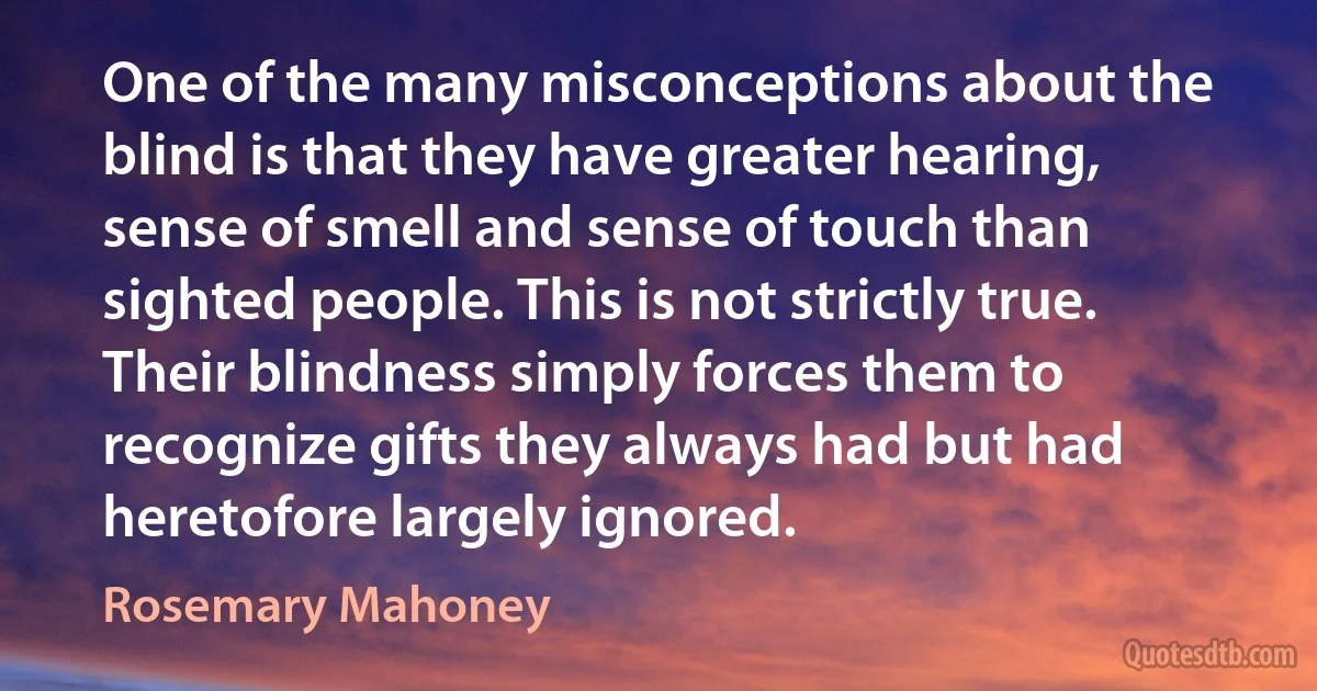 One of the many misconceptions about the blind is that they have greater hearing, sense of smell and sense of touch than sighted people. This is not strictly true. Their blindness simply forces them to recognize gifts they always had but had heretofore largely ignored. (Rosemary Mahoney)