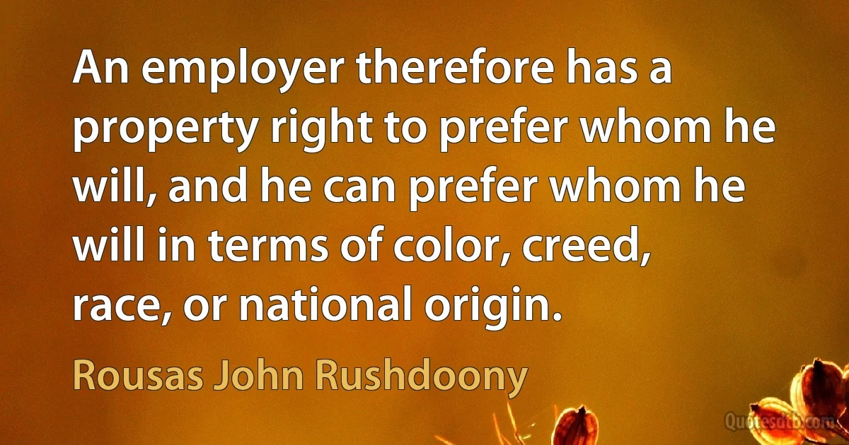 An employer therefore has a property right to prefer whom he will, and he can prefer whom he will in terms of color, creed, race, or national origin. (Rousas John Rushdoony)