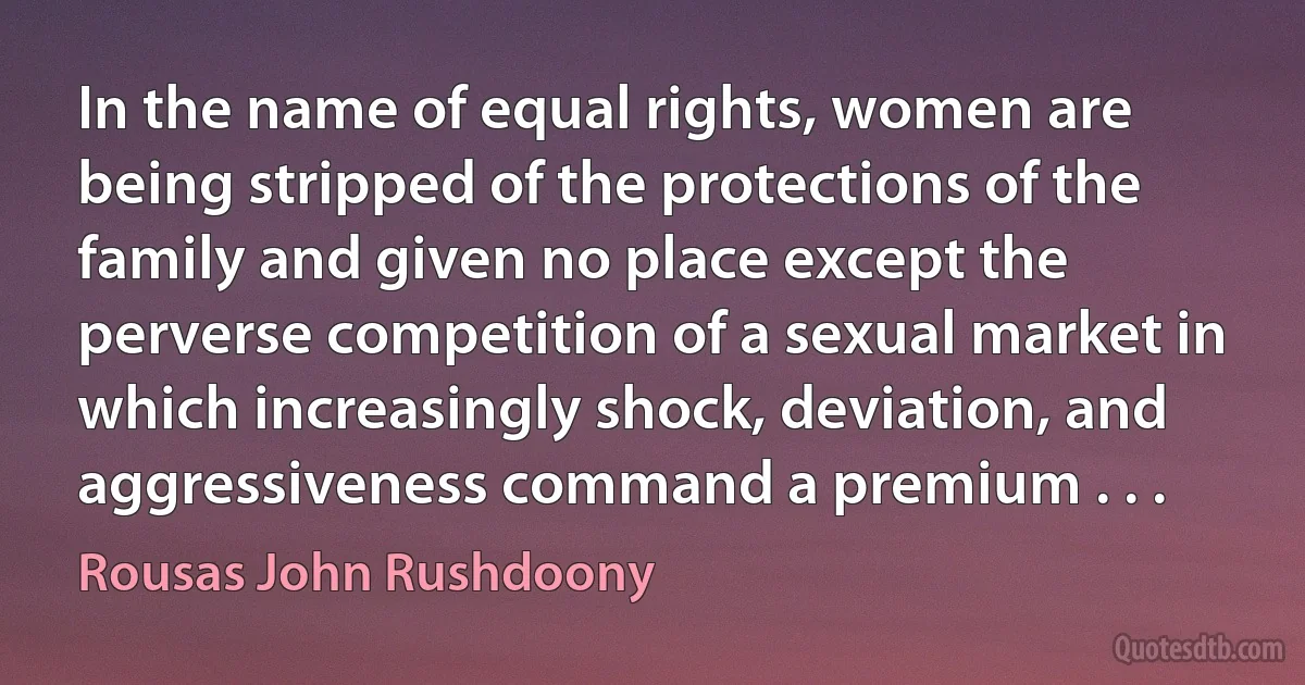 In the name of equal rights, women are being stripped of the protections of the family and given no place except the perverse competition of a sexual market in which increasingly shock, deviation, and aggressiveness command a premium . . . (Rousas John Rushdoony)