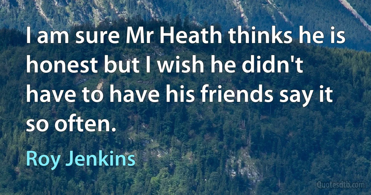 I am sure Mr Heath thinks he is honest but I wish he didn't have to have his friends say it so often. (Roy Jenkins)