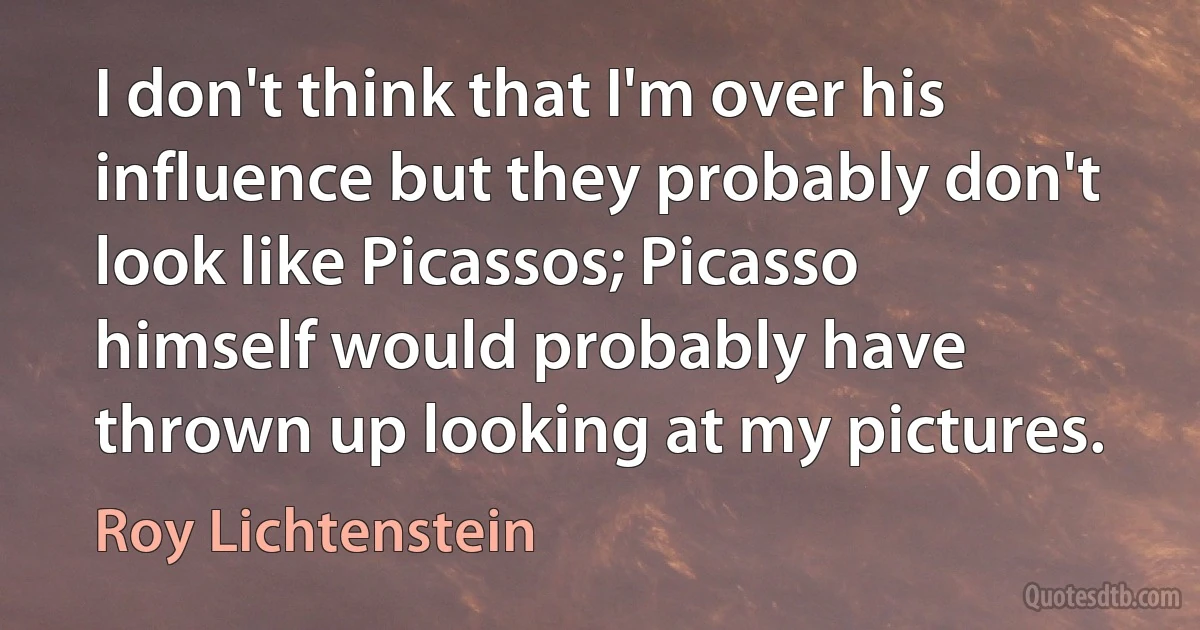 I don't think that I'm over his influence but they probably don't look like Picassos; Picasso himself would probably have thrown up looking at my pictures. (Roy Lichtenstein)