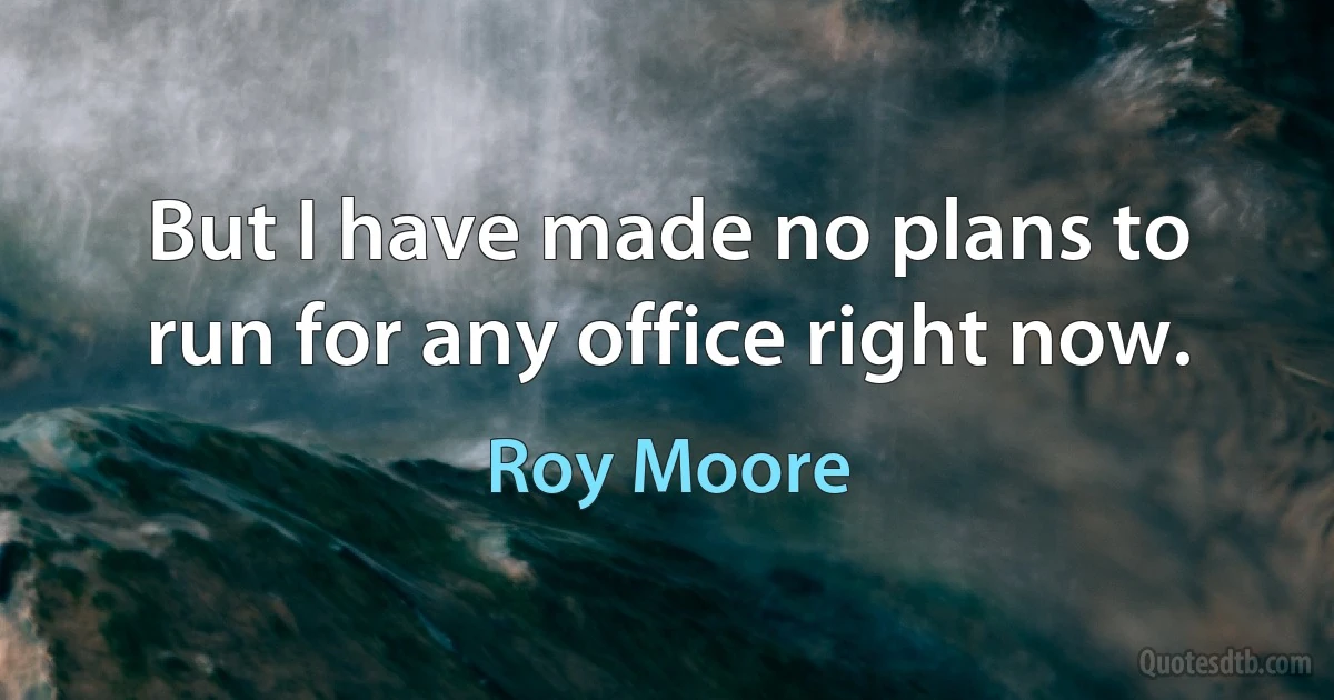 But I have made no plans to run for any office right now. (Roy Moore)