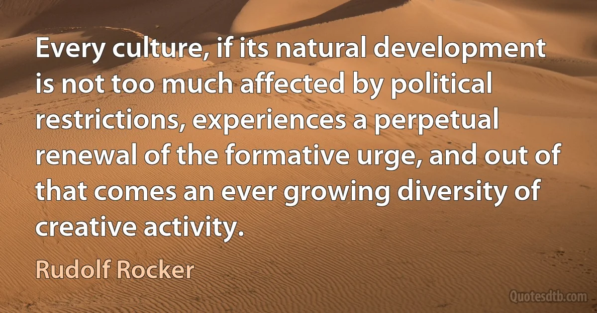 Every culture, if its natural development is not too much affected by political restrictions, experiences a perpetual renewal of the formative urge, and out of that comes an ever growing diversity of creative activity. (Rudolf Rocker)