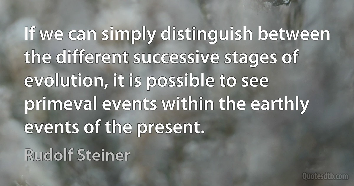 If we can simply distinguish between the different successive stages of evolution, it is possible to see primeval events within the earthly events of the present. (Rudolf Steiner)