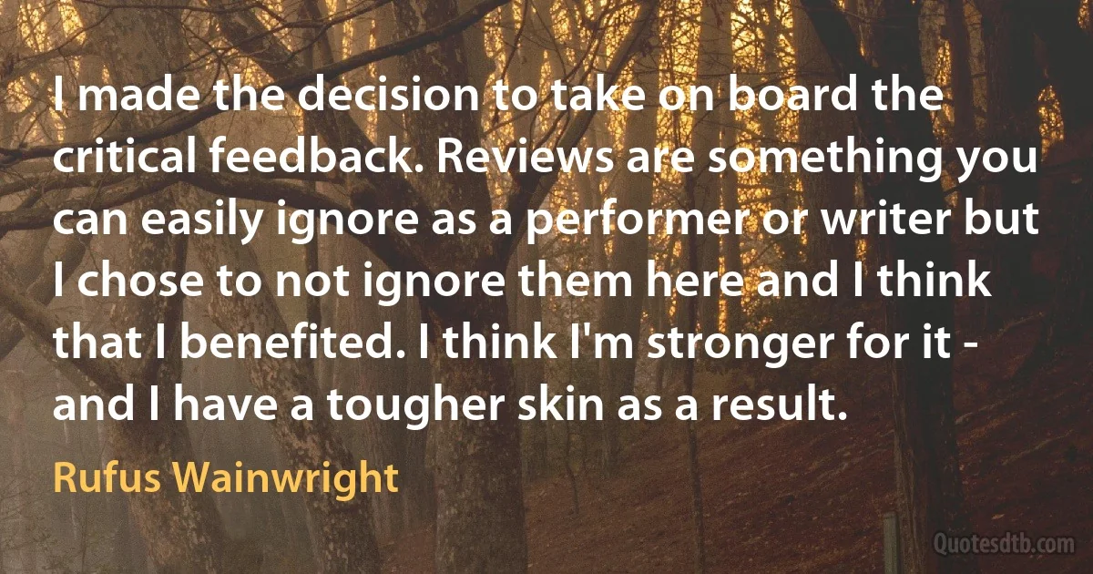 I made the decision to take on board the critical feedback. Reviews are something you can easily ignore as a performer or writer but I chose to not ignore them here and I think that I benefited. I think I'm stronger for it - and I have a tougher skin as a result. (Rufus Wainwright)