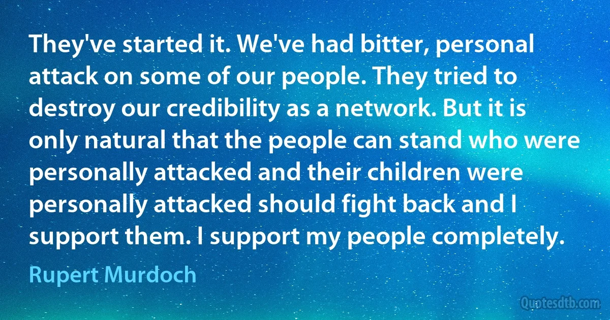 They've started it. We've had bitter, personal attack on some of our people. They tried to destroy our credibility as a network. But it is only natural that the people can stand who were personally attacked and their children were personally attacked should fight back and I support them. I support my people completely. (Rupert Murdoch)